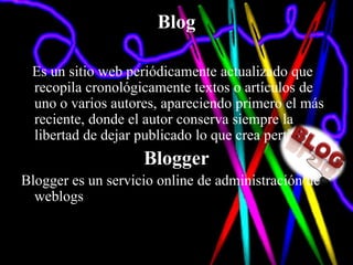 Blog

 Es un sitio web periódicamente actualizado que
 recopila cronológicamente textos o artículos de
 uno o varios autores, apareciendo primero el más
 reciente, donde el autor conserva siempre la
 libertad de dejar publicado lo que crea pertinente.
                    Blogger
Blogger es un servicio online de administración de
  weblogs
 
