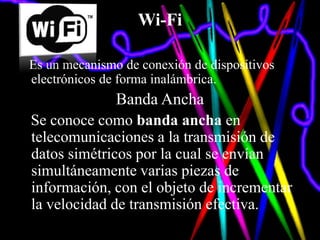 Wi-Fi

Es un mecanismo de conexión de dispositivos
electrónicos de forma inalámbrica.
               Banda Ancha
Se conoce como banda ancha en
telecomunicaciones a la transmisión de
datos simétricos por la cual se envían
simultáneamente varias piezas de
información, con el objeto de incrementar
la velocidad de transmisión efectiva.
 