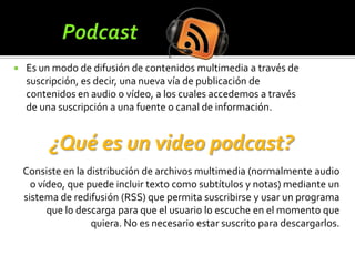    Es un modo de difusión de contenidos multimedia a través de
    suscripción, es decir, una nueva vía de publicación de
    contenidos en audio o vídeo, a los cuales accedemos a través
    de una suscripción a una fuente o canal de información.


          ¿Qué es un video podcast?
    Consiste en la distribución de archivos multimedia (normalmente audio
      o vídeo, que puede incluir texto como subtítulos y notas) mediante un
    sistema de redifusión (RSS) que permita suscribirse y usar un programa
          que lo descarga para que el usuario lo escuche en el momento que
                    quiera. No es necesario estar suscrito para descargarlos.
 