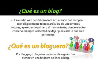  Es un sitio web periódicamente actualizado que recopila
    cronológicamente texto o artículos de uno o varios
autores, apareciendo primero el más reciente, donde el autor
 conserva siempre la libertad de dejar publicado lo que crea
                         pertinente.



¿Qué es un bloguero?
    Por blogger, o bloguero, se entiende alguien que
         escribe en una bitácora en línea o blog.
 