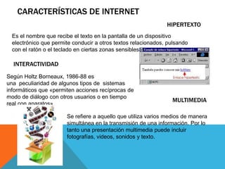 HIPERTEXTO
Es el nombre que recibe el texto en la pantalla de un dispositivo
electrónico que permite conducir a otros textos relacionados, pulsando
con el ratón o el teclado en ciertas zonas sensibles y destacadas.
INTERACTIVIDAD
Según Holtz Borneaux, 1986-88 es
una peculiaridad de algunos tipos de sistemas
informáticos que «permiten acciones recíprocas de
modo de diálogo con otros usuarios o en tiempo
real con aparatos»
MULTIMEDIA
Se refiere a aquello que utiliza varios medios de manera
simultánea en la transmisión de una información. Por lo
tanto una presentación multimedia puede incluir
fotografías, videos, sonidos y texto.
CARACTERÍSTICAS DE INTERNET
 