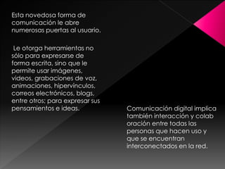 Esta novedosa forma de
comunicación le abre
numerosas puertas al usuario.
Le otorga herramientas no
sólo para expresarse de
forma escrita, sino que le
permite usar imágenes,
videos, grabaciones de voz,
animaciones, hipervínculos,
correos electrónicos, blogs,
entre otros; para expresar sus
pensamientos e ideas.

Comunicación digital implica
también interacción y colab
oración entre todas las
personas que hacen uso y
que se encuentran
interconectados en la red.

 