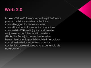 La Web 2.0, está formada por las plataformas
para la publicación de contenidos,
como Blogger, las redes sociales,
como Facebook, los servicios conocidos
como wikis (Wikipedia) y los portales de
alojamiento de fotos, audio o vídeos
(Flickr, YouTube). La esencia de estas
herramientas es la posibilidad de interactuar
con el resto de los usuarios o aportar
contenido que enriquezca la experiencia de
navegación.

 