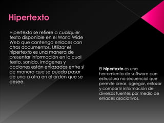 Hipertexto se refiere a cualquier
texto disponible en el World Wide
Web que contenga enlaces con
otros documentos. Utilizar el
hipertexto es una manera de
presentar información en la cual
texto, sonido, imágenes y
acciones están enlazadas entre sí
de manera que se pueda pasar
de una a otra en el orden que se
desee.

El hipertexto es una
herramienta de software con
estructura no secuencial que
permite crear, agregar, enlazar
y compartir información de
diversas fuentes por medio de
enlaces asociativos.

 