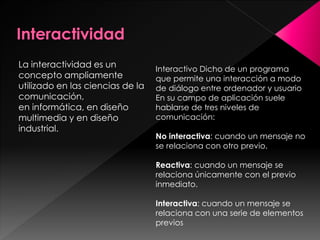 La interactividad es un
concepto ampliamente
utilizado en las ciencias de la
comunicación,
en informática, en diseño
multimedia y en diseño
industrial.

Interactivo Dicho de un programa
que permite una interacción a modo
de diálogo entre ordenador y usuario
En su campo de aplicación suele
hablarse de tres niveles de
comunicación:

No interactiva: cuando un mensaje no
se relaciona con otro previo.
Reactiva: cuando un mensaje se
relaciona únicamente con el previo
inmediato.
Interactiva: cuando un mensaje se
relaciona con una serie de elementos
previos

 