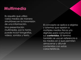 Es aquello que utiliza
varios medios de manera
simultánea en la transmisión
de una información.
Una presentación
multimedia, por lo tanto,
puede incluir fotografías,
videos, sonidos y texto.

El concepto se aplica a objetos
y sistemas que apelan a
múltiples medios físicos y/o
digitales para comunicar
sus contenidos. El término
también se usa en referencia a
los medios en sí que permiten
almacenar y difundir
contenidos con estas
características.

 