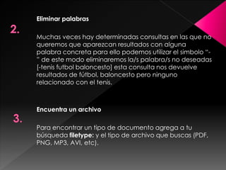 Eliminar palabras
Muchas veces hay determinadas consultas en las que no
queremos que aparezcan resultados con alguna
palabra concreta para ello podemos utilizar el simbolo “” de este modo eliminaremos la/s palabra/s no deseadas
[-tenis futbol baloncesto] esta consulta nos devuelve
resultados de fútbol, baloncesto pero ninguno
relacionado con el tenis.

Encuentra un archivo
Para encontrar un tipo de documento agrega a tu
búsqueda filetype: y el tipo de archivo que buscas (PDF,
PNG, MP3, AVI, etc).

 
