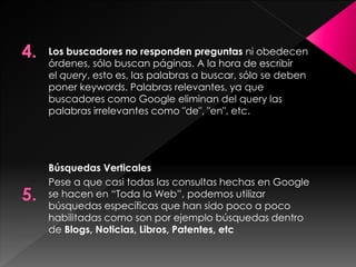 Los buscadores no responden preguntas ni obedecen
órdenes, sólo buscan páginas. A la hora de escribir
el query, esto es, las palabras a buscar, sólo se deben
poner keywords. Palabras relevantes, ya que
buscadores como Google eliminan del query las
palabras irrelevantes como "de", "en", etc.

Búsquedas Verticales
Pese a que casi todas las consultas hechas en Google
se hacen en “Toda la Web”, podemos utilizar
búsquedas específicas que han sido poco a poco
habilitadas como son por ejemplo búsquedas dentro
de Blogs, Noticias, Libros, Patentes, etc

 