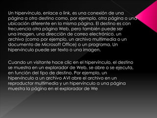 Un hipervínculo, enlace o link, es una conexión de una
página a otro destino como, por ejemplo, otra página o una
ubicación diferente en la misma página. El destino es con
frecuencia otra página Web, pero también puede ser
una imagen, una dirección de correo electrónico, un
archivo (como por ejemplo, un archivo multimedia o un
documento de Microsoft Office) o un programa. Un
hipervínculo puede ser texto o una imagen.
Cuando un visitante hace clic en el hipervínculo, el destino
se muestra en un explorador de Web, se abre o se ejecuta,
en función del tipo de destino. Por ejemplo, un
hipervínculo a un archivo AVI abre el archivo en un
reproductor multimedia y un hipervínculo a una página
muestra la página en el explorador de We

 
