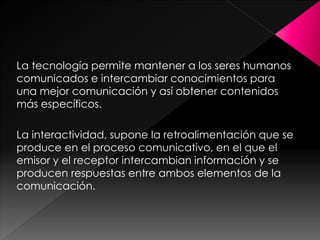 La tecnología permite mantener a los seres humanos
comunicados e intercambiar conocimientos para
una mejor comunicación y así obtener contenidos
más específicos.
La interactividad, supone la retroalimentación que se
produce en el proceso comunicativo, en el que el
emisor y el receptor intercambian información y se
producen respuestas entre ambos elementos de la
comunicación.

 
