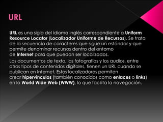 URL es una sigla del idioma inglés correspondiente a Uniform
Resource Locator (Localizador Uniforme de Recursos). Se trata
de la secuencia de caracteres que sigue un estándar y que
permite denominar recursos dentro del entorno
de Internet para que puedan ser localizados.
Los documentos de texto, las fotografías y los audios, entre
otros tipos de contenidos digitales, tienen un URL cuando se
publican en Internet. Estos localizadores permiten
crear hipervínculos (también conocidos como enlaces o links)
en la World Wide Web (WWW), lo que facilita la navegación.

 
