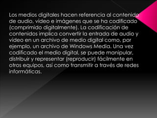 Los medios digitales hacen referencia al contenido
de audio, vídeo e imágenes que se ha codificado
(comprimido digitalmente). La codificación de
contenidos implica convertir la entrada de audio y
vídeo en un archivo de medio digital como, por
ejemplo, un archivo de Windows Media. Una vez
codificado el medio digital, se puede manipular,
distribuir y representar (reproducir) fácilmente en
otros equipos, así como transmitir a través de redes
informáticas.

 