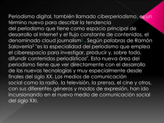 Periodismo digital, también llamado ciberperiodismo, es un
término nuevo para describir la tendencia
del periodismo que tiene como espacio principal de
desarrollo al Internet y el flujo constante de contenidos, el
denominado cloud journalism1 . Según palabras de Ramón
Salaverría2 "es la especialidad del periodismo que emplea
el ciberespacio para investigar, producir y, sobre todo,
difundir contenidos periodísticos". Esta nueva área del
periodismo tiene que ver directamente con el desarrollo
de las nuevas tecnologías y muy especialmente desde
finales del siglo XX. Los medios de comunicación
social como la radio, la televisión, la prensa, el cine y otros,
con sus diferentes géneros y modos de expresión, han ido
incursionando en el nuevo medio de comunicación social
del siglo XXI.

 
