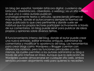 Un blog (en español, también bitácora digital, cuaderno de
bitácora, ciberbitácora, ciberdiario, o weblog ) es un sitio weben
el que uno o varios autores publican
cronológicamente textos o artículos, apareciendo primero el
más reciente, donde el autorconserva siempre la libertad de
dejar publicado lo que crea pertinente y donde suele ser
habitual que los propios lectores participen activamente a través
de sus comentarios. Un blog puede servir para publicar de ideas
propias y opiniones sobre diversos temas.
El funcionamiento interno del blog, donde el autor puede crear
una nueva entrada, editar entradas antiguas, administrar los
comentarios y modificar la apariencia del blog. Las herramientas
para crear blogs como Wordpress y Blogger cuentan con
diferencias mínimas, pero las funciones principales con las
mismas, las cuales permiten a los autores administrar su blog a
través de una interfase en línea. Aunque que la aplicación de
Wordpress puede almacenarse en cualquier sitio web, ambos
servicios proveen alojamiento web para quienes lo necesiten.

 