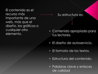 El contenido es el
recurso más
importante de una
web, más que el
diseño, los gráficos o
cualquier otro
elemento.

Su estructura es:

• Contenido apropiado para
tus lectores.
• El diseño de autoservicio.

• El formato de los textos.
• Estructura del contenido.

• Palabras clave y enlaces
de calidad

 