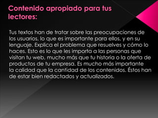 Tus textos han de tratar sobre las preocupaciones de
los usuarios, lo que es importante para ellos, y en su
lenguaje. Explica el problema que resuelves y cómo lo
haces. Esto es lo que les importa a las personas que
visitan tu web, mucho más que tu historia o la oferta de
productos de tu empresa. Es mucho más importante
la calidad que la cantidad de los contenidos. Éstos han
de estar bien redactados y actualizados.

 
