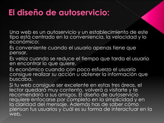 Una web es un autoservicio y un establecimiento de este
tipo está centrado en la conveniencia, la velocidad y lo
económico:
Es conveniente cuando el usuario apenas tiene que
pensar.
Es veloz cuando se reduce el tiempo que tarda el usuario
en encontrar lo que quiere.
Es económico cuando con poco esfuerzo el usuario
consigue realizar su acción u obtener la información que
buscaba.
Si tu web consigue ser excelente en estas tres áreas, el
lector quedará muy contento, volverá a visitarte y te
recomendará a sus amigos. El diseño de autoservicio
requiere enfocarse por completo en la simplicidad y en
la claridad del mensaje. Además has de saber cómo
piensan tus usuarios y cuál es su forma de interactuar en la
web.

 