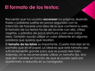 Recuerda que tus usuarios escanean tus páginas, leyendo
frases y palabras sueltas en pocos segundos con la
intención de hacerse una idea de lo que contiene tu web.
El formato de tus textos ha de ser acorde con ello. Utiliza
negritas, y párrafos de poca anchura y con una única
idea. También ayuda utilizar un color diferente en algunas
palabras que quieras que resalten.
El tamaño de las letras es importante. Cuesta más leer en la
pantalla que en el papel. Lo ideal es que este tamaño sea
suficientemente grande para que se pueda leer bien.
Además, no es recomendable utilizar un tamaño fijo, sino
que sea variable en función de que el usuario opte por
aumentarlo o reducirlo en su navegador.

 