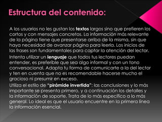 A los usuarios no les gustan los textos largos sino que prefieren los
cortos y con mensajes concretos. La información más relevante
de la página tiene que presentarse arriba de la misma, sin que
haya necesidad de avanzar página para leerla. Los inicios de
las frases son fundamentales para captar la atención del lector.
Intenta utilizar un lenguaje que todos tus lectores puedan
entender, es preferible que sea algo informal y con un tono
conversacional. Adapta tu forma de comunicarte a la del lector
y ten en cuenta que no es recomendable hacerse mucho el
gracioso ni presumir en exceso.
Utiliza el estilo de “pirámide invertida”: las conclusiones y lo más
importante se presenta primero, y a continuación los detalles y
la información de soporte. Trata de lo más específico a lo más
general. Lo ideal es que el usuario encuentre en la primera línea
la información esencial.

 