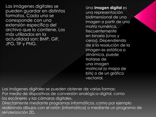 Las imágenes digitales se
pueden guardar en distintos
formatos. Cada uno se
corresponde con una
extensión específica del
archivo que lo contiene. Los
más utilizados en la
actualidad son: BMP, GIF,
JPG, TIF y PNG.

Una imagen digital es
una representación
bidimensional de una
imagen a partir de una
matriz numérica,
frecuentemente
en binario (unos y
ceros). Dependiendo
de si la resolución de la
imagen es estática o
dinámica, puede
tratarse de
una imagen
matricial (o mapa de
bits) o de un gráfico
vectorial.

Las imágenes digitales se pueden obtener de varias formas:
Por medio de dispositivos de conversión analógica-digital, como
los escáneres y las cámaras digitales.
Directamente mediante programas informáticos, como por ejemplo
realizando dibujos con el ratón (informática) o mediante un programa de
renderización 2D.

 