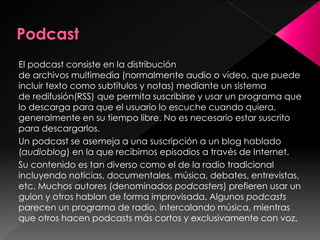 El podcast consiste en la distribución
de archivos multimedia (normalmente audio o vídeo, que puede
incluir texto como subtítulos y notas) mediante un sistema
de redifusión(RSS) que permita suscribirse y usar un programa que
lo descarga para que el usuario lo escuche cuando quiera,
generalmente en su tiempo libre. No es necesario estar suscrito
para descargarlos.
Un podcast se asemeja a una suscripción a un blog hablado
(audioblog) en la que recibimos episodios a través de Internet.
Su contenido es tan diverso como el de la radio tradicional
incluyendo noticias, documentales, música, debates, entrevistas,
etc. Muchos autores (denominados podcasters) prefieren usar un
guion y otros hablan de forma improvisada. Algunos podcasts
parecen un programa de radio, intercalando música, mientras
que otros hacen podcasts más cortos y exclusivamente con voz.

 