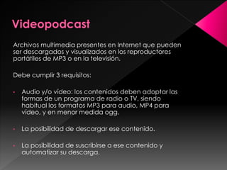 Archivos multimedia presentes en Internet que pueden
ser descargados y visualizados en los reproductores
portátiles de MP3 o en la televisión.

Debe cumplir 3 requisitos:
•

Audio y/o vídeo: los contenidos deben adoptar las
formas de un programa de radio o TV, siendo
habitual los formatos MP3 para audio, MP4 para
vídeo, y en menor medida ogg.

•

La posibilidad de descargar ese contenido.

•

La posibilidad de suscribirse a ese contenido y
automatizar su descarga.

 