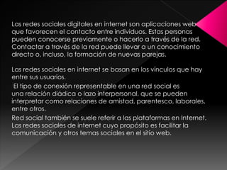 Las redes sociales digitales en internet son aplicaciones web
que favorecen el contacto entre individuos. Estas personas
pueden conocerse previamente o hacerlo a través de la red.
Contactar a través de la red puede llevar a un conocimiento
directo o, incluso, la formación de nuevas parejas.
Las redes sociales en internet se basan en los vínculos que hay
entre sus usuarios.
El tipo de conexión representable en una red social es
una relación diádica o lazo interpersonal, que se pueden
interpretar como relaciones de amistad, parentesco, laborales,
entre otros.
Red social también se suele referir a las plataformas en Internet.
Las redes sociales de internet cuyo propósito es facilitar la
comunicación y otros temas sociales en el sitio web.

 