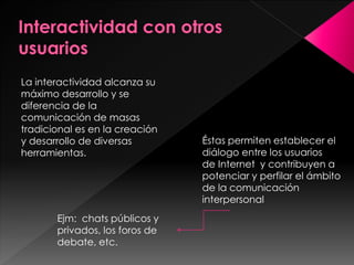 La interactividad alcanza su
máximo desarrollo y se
diferencia de la
comunicación de masas
tradicional es en la creación
y desarrollo de diversas
herramientas.

Ejm: chats públicos y
privados, los foros de
debate, etc.

Éstas permiten establecer el
diálogo entre los usuarios
de Internet y contribuyen a
potenciar y perfilar el ámbito
de la comunicación
interpersonal

 