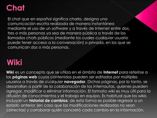 El chat que en español significa charla, designa una
comunicación escrita realizada de manera instantánea
mediante el uso de un software y a través de Internet entre dos,
tres o más personas ya sea de manera pública a través de los
llamados chats públicos (mediante los cuales cualquier usuario
puede tener acceso a la conversación) o privada, en los que se
comunican dos o más personas.

Wiki es un concepto que se utiliza en el ámbito de Internet para referirse a
las páginas web cuyos contenidos pueden ser editados por múltiples
usuarios a través de cualquier navegador. Dichas páginas, por lo tanto, se
desarrollan a partir de la colaboración de los internautas, quienes pueden
agregar, modificar o eliminar información. El formato wiki es muy útil para la
difusión de conocimientos y el trabajo en equipo. Es habitual que los wikis
incluyan un historial de cambios: de esta forma es posible regresar a un
estado anterior (en caso que las modificaciones realizadas no sean
correctas) y corroborar quién concretó cada cambio en la información.

 