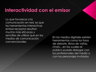 Lo que favorece a la
comunicación en red, es que
las herramientas interactivas
emisor-receptor resultan
mucho más eficaces y
sencillas de utilizar que en los
medios de comunicación
convencionales

En los medios digitales existen
herramientas como los foros
de debate, libros de visitas,
chats... en los cuales el
público puede dialogar con
los profesionales del medio o
con los personajes invitados

 