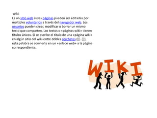 wiki
Es un sitio web cuyas páginas pueden ser editadas por
múltiples voluntarios a través del navegador web. Los
usuarios pueden crear, modificar o borrar un mismo
texto que comparten. Los textos o «páginas wiki» tienen
títulos únicos. Si se escribe el título de una «página wiki»
en algún sitio del wiki entre dobles corchetes ([[...]]),
esta palabra se convierte en un «enlace web» a la página
correspondiente.

 