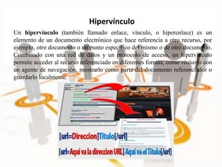 Un hipervínculo (también llamado enlace, vínculo, o hiperenlace) es un
elemento de un documento electrónico que hace referencia a otro recurso, por
ejemplo, otro documento o un punto específico del mismo o de otro documento.
Combinado con una red de datos y un protocolo de acceso, un hipervínculo
permite acceder al recurso referenciado en diferentes formas, como visitarlo con
un agente de navegación, mostrarlo como parte del documento referenciador o
guardarlo localmente.
Hipervínculo
 