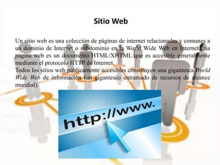 Sitio Web
Un sitio web es una colección de páginas de internet relacionadas y comunes a
un dominio de Internet o subdominio en la World Wide Web en Internet Una
página web es un documento HTML/XHTML que es accesible generalmente
mediante el protocolo HTTP de Internet.
Todos los sitios web públicamente accesibles constituyen una gigantesca World
Wide Web de información (un gigantesco entramado de recursos de alcance
mundial).
 