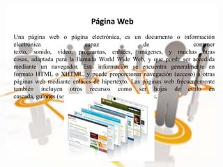 Página Web
Una página web o página electrónica, es un documento o información
electrónica capaz de contener
texto, sonido, vídeo, programas, enlaces, imágenes, y muchas otras
cosas, adaptada para la llamada World Wide Web, y que puede ser accedida
mediante un navegador. Esta información se encuentra generalmente en
formato HTML o XHTML, y puede proporcionar navegación (acceso) a otras
páginas web mediante enlaces de hipertexto. Las páginas web frecuentemente
también incluyen otros recursos como ser hojas de estilo en
cascada, guiones (scripts), imágenes digitales, entre otros.
 