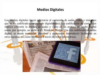 Los medios digitales hacen referencia al contenido de audio, vídeo e imágenes
que se ha codificado (comprimido digitalmente). La codificación de contenidos
implica convertir la entrada de audio y vídeo en un archivo de medio digital
como, por ejemplo, un archivo de Windows Media. Una vez codificado el medio
digital, se puede manipular, distribuir y representar (reproducir) fácilmente en
otros equipos, así como transmitir a través de redes informáticas.
Medios Digitales
 