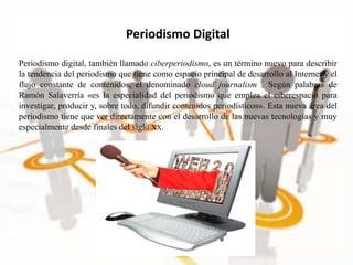 Periodismo Digital
Periodismo digital, también llamado ciberperiodismo, es un término nuevo para describir
la tendencia del periodismo que tiene como espacio principal de desarrollo al Internet y el
flujo constante de contenidos, el denominado cloud journalism . Según palabras de
Ramón Salaverría «es la especialidad del periodismo que emplea el ciberespacio para
investigar, producir y, sobre todo, difundir contenidos periodísticos». Esta nueva área del
periodismo tiene que ver directamente con el desarrollo de las nuevas tecnologías y muy
especialmente desde finales del siglo XX.
 