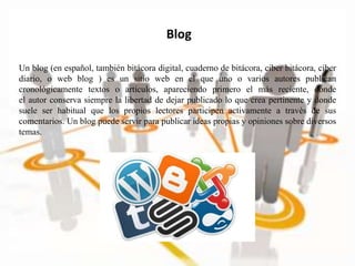 Blog
Un blog (en español, también bitácora digital, cuaderno de bitácora, ciber bitácora, ciber
diario, o web blog ) es un sitio web en el que uno o varios autores publican
cronológicamente textos o artículos, apareciendo primero el más reciente, donde
el autor conserva siempre la libertad de dejar publicado lo que crea pertinente y donde
suele ser habitual que los propios lectores participen activamente a través de sus
comentarios. Un blog puede servir para publicar ideas propias y opiniones sobre diversos
temas.
 