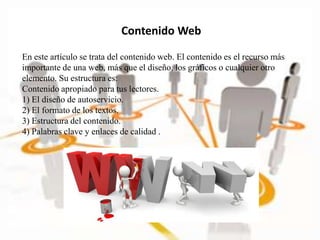 En este artículo se trata del contenido web. El contenido es el recurso más
importante de una web, más que el diseño, los gráficos o cualquier otro
elemento. Su estructura es:
Contenido apropiado para tus lectores.
1) El diseño de autoservicio.
2) El formato de los textos.
3) Estructura del contenido.
4) Palabras clave y enlaces de calidad .
Contenido Web
 