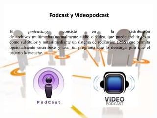 El podcasting consiste en la distribución
de archivos multimedia (normalmente audio o vídeo, que puede incluir texto
como subtítulos y notas) mediante un sistema de redifusión (RSS) que permita
opcionalmente suscribirse y usar un programa que lo descarga para que el
usuario lo escuche.
Podcast y Videopodcast
 