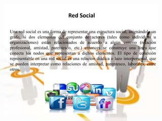 Una red social es una forma de representar una estructura social, asignándole un
grafo, si dos elementos del conjunto de actores (tales como individuos u
organizaciones) están relacionados de acuerdo a algún criterio (relación
profesional, amistad, parentesco, etc.) entonces se construye una línea que
conecta los nodos que representan a dichos elementos. El tipo de conexión
representable en una red social es una relación diádica o lazo interpersonal, que
se pueden interpretar como relaciones de amistad, parentesco, laborales, entre
otros.
Red Social
 