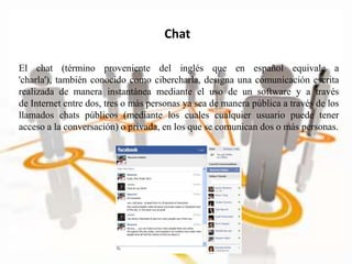 El chat (término proveniente del inglés que en español equivale a
'charla'), también conocido como cibercharla, designa una comunicación escrita
realizada de manera instantánea mediante el uso de un software y a través
de Internet entre dos, tres o más personas ya sea de manera pública a través de los
llamados chats públicos (mediante los cuales cualquier usuario puede tener
acceso a la conversación) o privada, en los que se comunican dos o más personas.
Chat
 