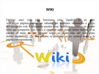 WIKI
Un (o una) wiki (del hawaiano wiki, 'rápido') es un sitio
web cuyas páginas pueden ser editadas por múltiples voluntarios a través
del navegador web. Los usuarios pueden crear, modificar o eliminar un mismo
texto que comparten. Los textos o «páginas wiki» tienen títulos únicos. Si se
escribe el título de una «página wiki» en algún sitio del wiki entre
dobles corchetes([[...]]), esta palabra se convierte en un «enlace web» a la
página correspondiente.
 