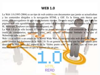WEB 1.0
La Web 1.0 (1993-2004) es un tipo de web estática con documentos que jamás se actualizaban
y los contenidos dirigidos a la navegación HTML y GIF. Es la forma más básica que
existe, con navegadores de sólo texto bastante rápidos. Después surgió el HTML que hizo las
páginas web más agradables a la vista, así como los primeros navegadores visuales tales como
IE, Netscape, Explorer (en versiones antiguas), etc.
La Web 1.0 es de sólo lectura. El usuario no puede interactuar con el contenido de la página
(nada de comentarios, respuestas, citas, etc), estando totalmente limitado a lo que el
Webmaster sube a ésta.
Web 1.0 se refiere a un estado de la World Wide Web, y cualquier sitio web diseñado con un
estilo anterior del fenómeno de la Web 2.0. Es en general un término que ha sido creado para
describir la Web antes del impacto de la “fiebre punto com” en el 2001, que es visto por
muchos como el momento en que la internet dio un giro.
 