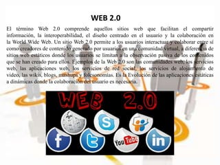 WEB 2.0
El término Web 2.0 comprende aquellos sitios web que facilitan el compartir
información, la interoperabilidad, el diseño centrado en el usuario y la colaboración en
la World Wide Web. Un sitio Web 2.0 permite a los usuarios interactuar y colaborar entre sí
como creadores de contenido generado por usuarios en una comunidad virtual, a diferencia de
sitios web estáticos donde los usuarios se limitan a la observación pasiva de los contenidos
que se han creado para ellos. Ejemplos de la Web 2.0 son las comunidades web, los servicios
web, las aplicaciones web, los servicios de red social, los servicios de alojamiento de
video, las wikis, blogs, mashups y folcsonomías. Es la Evolución de las aplicaciones estáticas
a dinámicas donde la colaboración del usuario es necesaria.
 