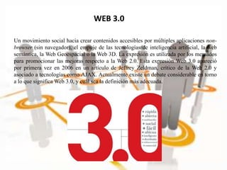 WEB 3.0
Un movimiento social hacia crear contenidos accesibles por múltiples aplicaciones non-
browser (sin navegador), el empuje de las tecnologías de inteligencia artificial, la web
semántica, la Web Geoespacial o la Web 3D. La expresión es utilizada por los mercados
para promocionar las mejoras respecto a la Web 2.0. Esta expresión Web 3.0 apareció
por primera vez en 2006 en un artículo de Jeffrey Zeldman, crítico de la Web 2.0 y
asociado a tecnologías como AJAX. Actualmente existe un debate considerable en torno
a lo que significa Web 3.0, y cuál sea la definición más adecuada.
 