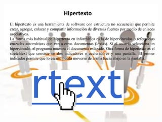 Hipertexto
El hipertexto es una herramienta de software con estructura no secuencial que permite
crear, agregar, enlazar y compartir información de diversas fuentes por medio de enlaces
asociativos.
La forma más habitual de hipertexto en informática es la de hipervínculos o referencias
cruzadas automáticas que van a otros documentos (lexías). Si el usuario selecciona un
hipervínculo, el programa muestra el documento enlazado. Otra forma de hipertexto es el
stretchtext que consiste en dos indicadores o aceleradores y una pantalla. El primer
indicador permite que lo escrito pueda moverse de arriba hacia abajo en la pantalla.
 