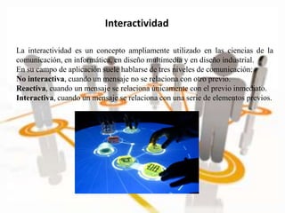 Interactividad
La interactividad es un concepto ampliamente utilizado en las ciencias de la
comunicación, en informática, en diseño multimedia y en diseño industrial.
En su campo de aplicación suele hablarse de tres niveles de comunicación:
No interactiva, cuando un mensaje no se relaciona con otro previo.
Reactiva, cuando un mensaje se relaciona únicamente con el previo inmediato.
Interactiva, cuando un mensaje se relaciona con una serie de elementos previos.
 