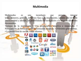 Multimedia: es una tecnología que permite integrar
texto, números, gráficos, imágenes fijas o en movimiento, sonidos alto nivel de
interactividad y además, las posibilidades de navegación a lo largo de diferentes
documentos.
Ventajas de la multimedia • Una presentación atractiva e impactante. •
Participación de forma activa. • Información adaptada. • Diferentes plataformas.
• La posibilidad de uso de varios idiomas.
Multimedia
 