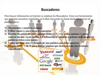 Buscadores
Para buscar información en Internet se emplean los Buscadores. Estos son herramientas
que permiten encontrar contenidos en la Red, buscando en forma booleana a través de
palabras clave.
1) Mayúsculas y nombres propios.
2) Utilice comas (,) para separar conceptos.
3) Escriba las palabras entre comillas dobles (<< >>) o utilice guiones (-) para
separar las que vayan juntas. La utilización de comillas o guiones indican que las
palabras deben estar juntas.
4) Utilice un signo más (+) delante de una palabra que deba aparecer.
5) Emplee AND, +, &, Y, para buscar páginas que incluyan todos los términos
especificados.
 