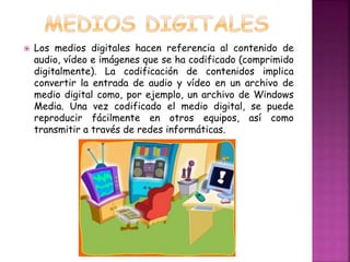  Los medios digitales hacen referencia al contenido de 
audio, vídeo e imágenes que se ha codificado (comprimido 
digitalmente). La codificación de contenidos implica 
convertir la entrada de audio y vídeo en un archivo de 
medio digital como, por ejemplo, un archivo de Windows 
Media. Una vez codificado el medio digital, se puede 
reproducir fácilmente en otros equipos, así como 
transmitir a través de redes informáticas. 
 